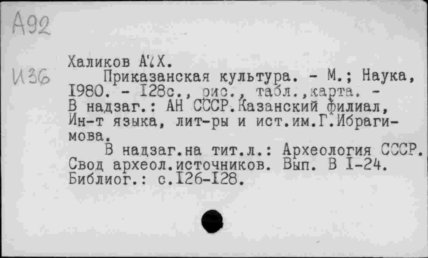 ﻿ДЭЙ
Халиков AïX.
USG Приказанская культура. - М. ; Наука, I960. - 128с., эис., табл.,карта. -В надзаг.: АН СССР.Казанский филиал, Ин-т языка, лит-ры и ист.им.Г.Ибрагимова.
В надзаг.на тит.л.: Археология СССР. Свод археол.источников. Вып. В 1-24. Библиог.: с.126-128.